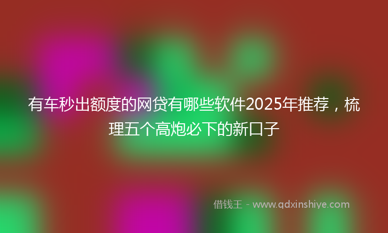 有车秒出额度的网贷有哪些软件2025年推荐，梳理五个高炮必下的新口子