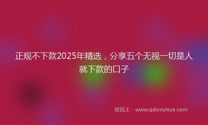 正规不下款2025年精选，分享五个无视一切是人就下款的口子