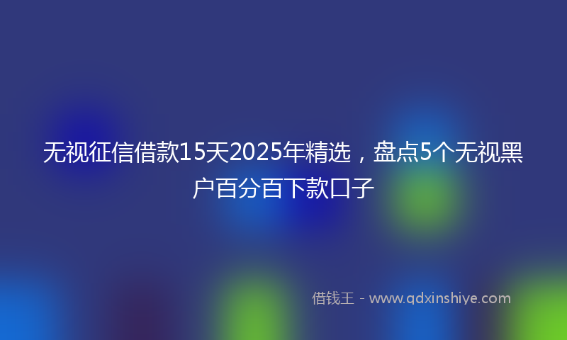 无视征信借款15天2025年精选，盘点5个无视黑户百分百下款口子