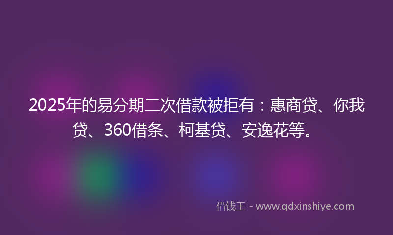 2025年的易分期二次借款被拒有：惠商贷、你我贷、360借条、柯基贷、安逸花等。