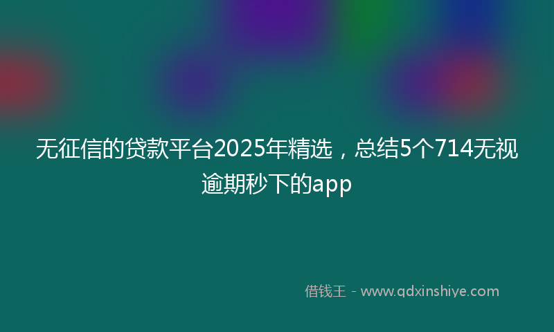 无征信的贷款平台2025年精选，总结5个714无视逾期秒下的app