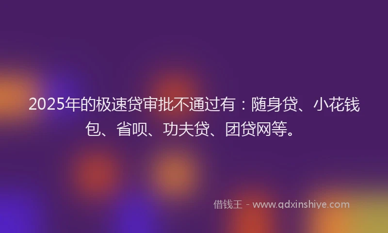 2025年的极速贷审批不通过有：随身贷、小花钱包、省呗、功夫贷、团贷网等。