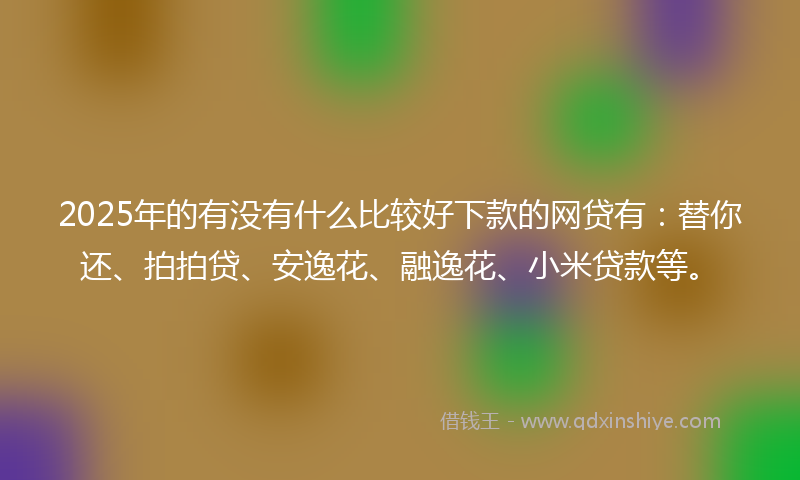 2025年的有没有什么比较好下款的网贷有：替你还、拍拍贷、安逸花、融逸花、小米贷款等。