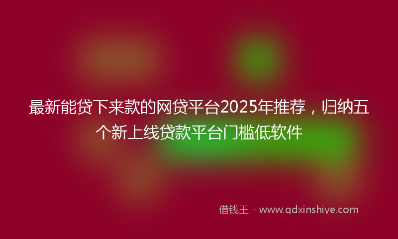 最新能贷下来款的网贷平台2025年推荐，归纳五个新上线贷款平台门槛低软件