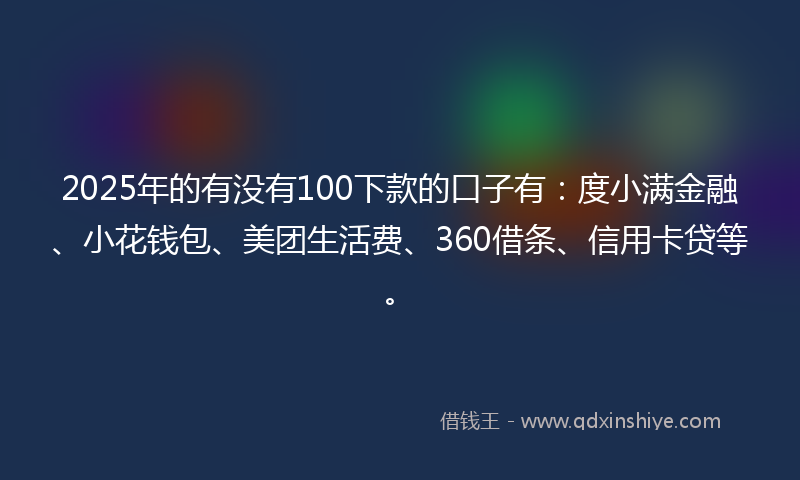 2025年的有没有100下款的口子有：度小满金融、小花钱包、美团生活费、360借条、信用卡贷等。