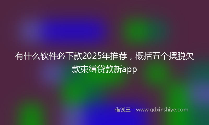 有什么软件必下款2025年推荐，概括五个摆脱欠款束缚贷款新app