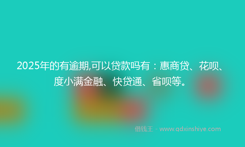 2025年的有逾期,可以贷款吗有：惠商贷、花呗、度小满金融、快贷通、省呗等。