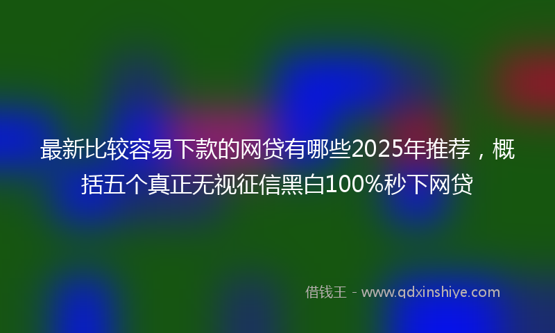 最新比较容易下款的网贷有哪些2025年推荐，概括五个真正无视征信黑白100%秒下网贷