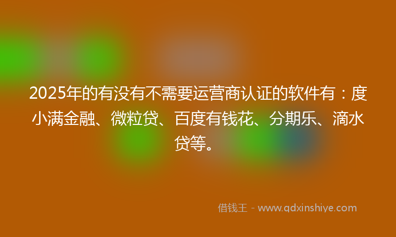 2025年的有没有不需要运营商认证的软件有：度小满金融、微粒贷、百度有钱花、分期乐、滴水贷等。