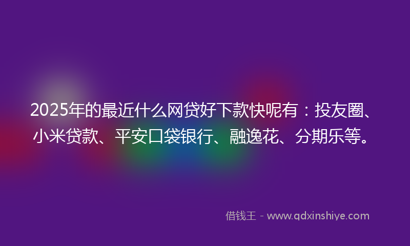 2025年的最近什么网贷好下款快呢有：投友圈、小米贷款、平安口袋银行、融逸花、分期乐等。