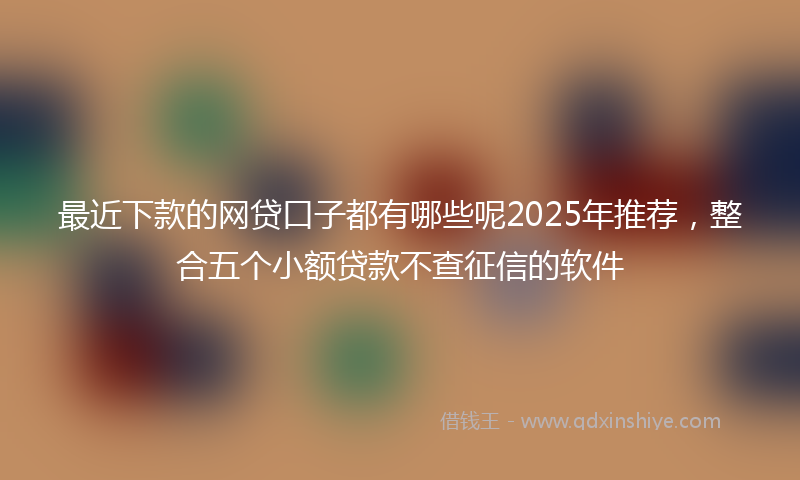 最近下款的网贷口子都有哪些呢2025年推荐，整合五个小额贷款不查征信的软件