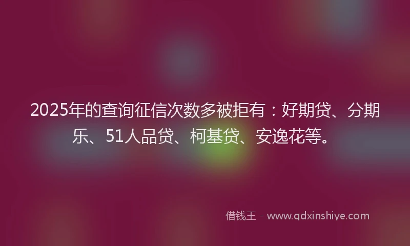 2025年的查询征信次数多被拒有：好期贷、分期乐、51人品贷、柯基贷、安逸花等。