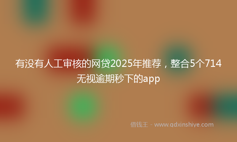 有没有人工审核的网贷2025年推荐，整合5个714无视逾期秒下的app