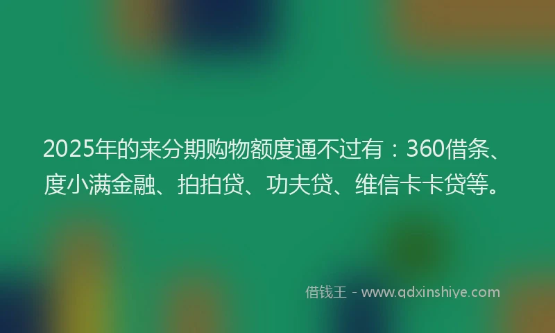 2025年的来分期购物额度通不过有：360借条、度小满金融、拍拍贷、功夫贷、维信卡卡贷等。