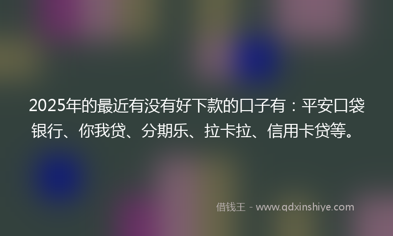 2025年的最近有没有好下款的口子有：平安口袋银行、你我贷、分期乐、拉卡拉、信用卡贷等。