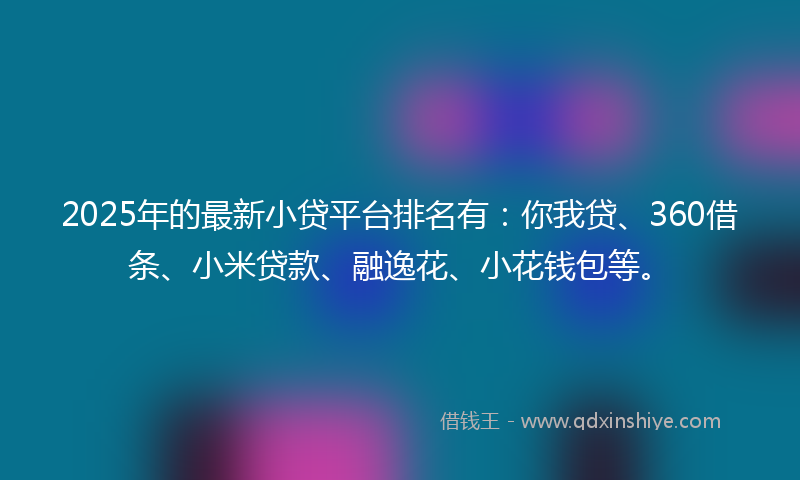 2025年的最新小贷平台排名有：你我贷、360借条、小米贷款、融逸花、小花钱包等。