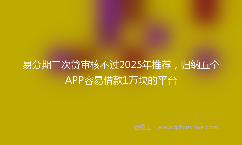易分期二次贷审核不过2025年推荐，归纳五个APP容易借款1万块的平台