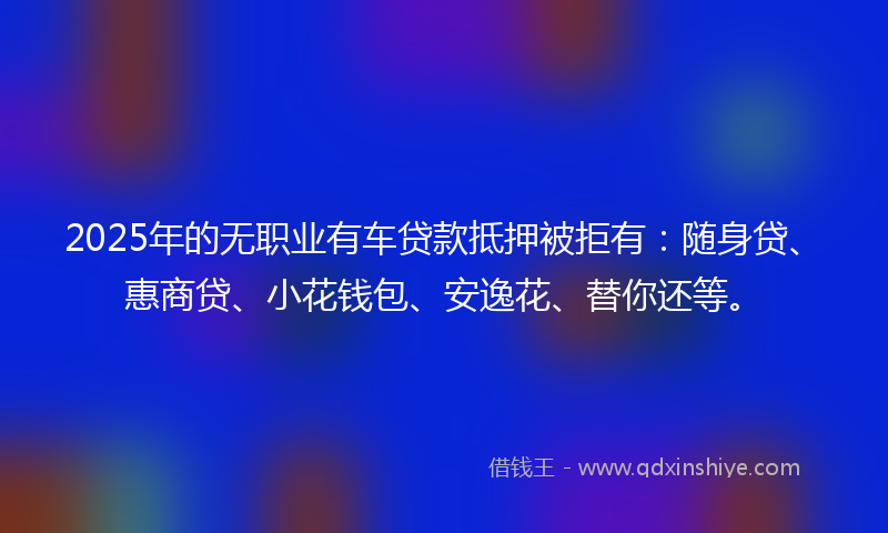 2025年的无职业有车贷款抵押被拒有：随身贷、惠商贷、小花钱包、安逸花、替你还等。