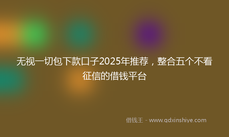 无视一切包下款口子2025年推荐，整合五个不看征信的借钱平台