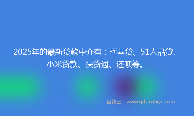 2025年的最新贷款中介有：柯基贷、51人品贷、小米贷款、快贷通、还呗等。