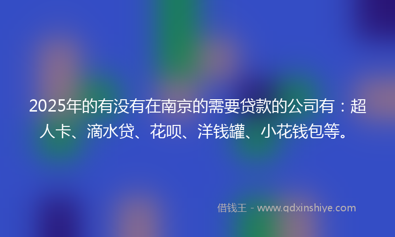 2025年的有没有在南京的需要贷款的公司有：超人卡、滴水贷、花呗、洋钱罐、小花钱包等。