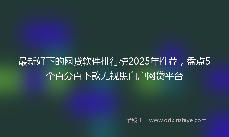 最新好下的网贷软件排行榜2025年推荐，盘点5个百分百下款无视黑白户网贷平台