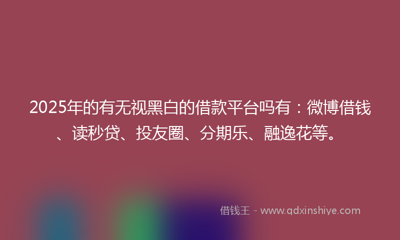 2025年的有无视黑白的借款平台吗有：微博借钱、读秒贷、投友圈、分期乐、融逸花等。