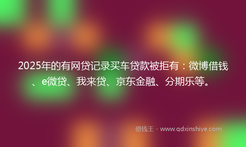 2025年的有网贷记录买车贷款被拒有：微博借钱、e微贷、我来贷、京东金融、分期乐等。