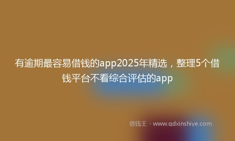 有逾期最容易借钱的app2025年精选，整理5个借钱平台不看综合评估的app