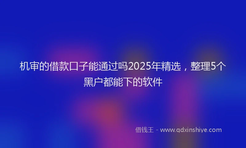 机审的借款口子能通过吗2025年精选，整理5个黑户都能下的软件