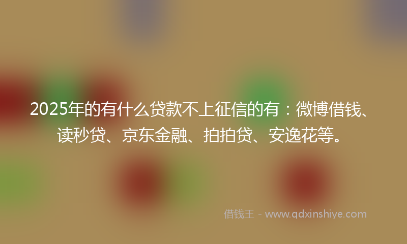 2025年的有什么贷款不上征信的有：微博借钱、读秒贷、京东金融、拍拍贷、安逸花等。