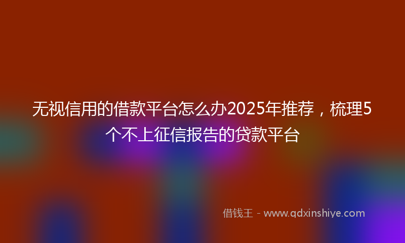 无视信用的借款平台怎么办2025年推荐，梳理5个不上征信报告的贷款平台