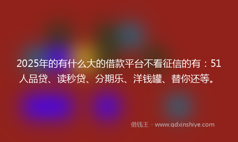 2025年的有什么大的借款平台不看征信的有：51人品贷、读秒贷、分期乐、洋钱罐、替你还等。