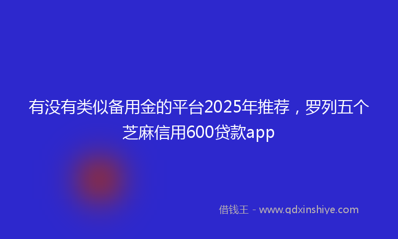 有没有类似备用金的平台2025年推荐，罗列五个芝麻信用600贷款app