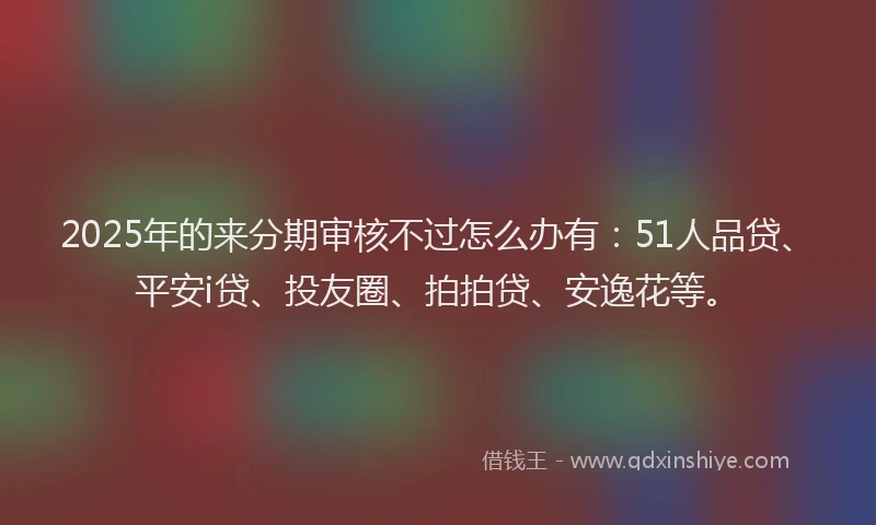 2025年的来分期审核不过怎么办有：51人品贷、平安i贷、投友圈、拍拍贷、安逸花等。
