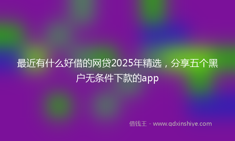 最近有什么好借的网贷2025年精选，分享五个黑户无条件下款的app