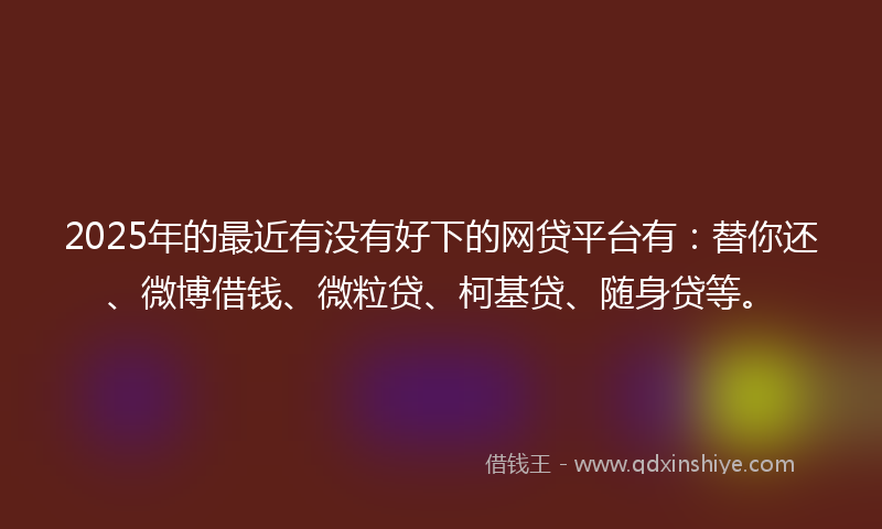 2025年的最近有没有好下的网贷平台有：替你还、微博借钱、微粒贷、柯基贷、随身贷等。