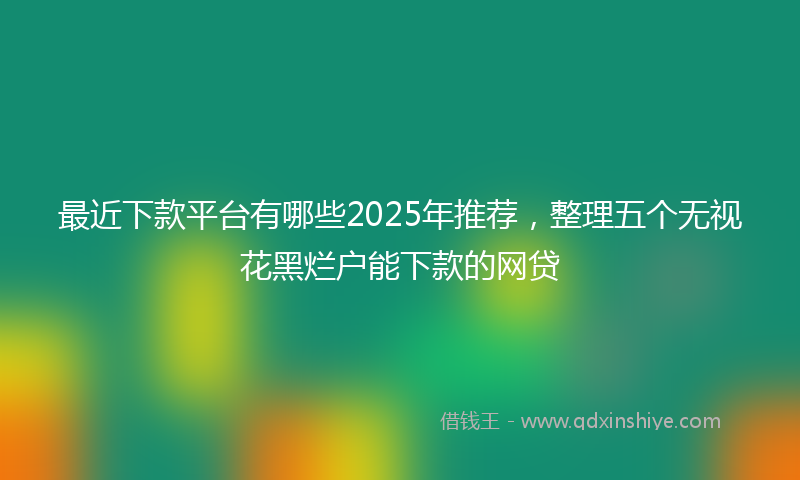最近下款平台有哪些2025年推荐，整理五个无视花黑烂户能下款的网贷