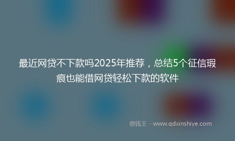 最近网贷不下款吗2025年推荐，总结5个征信瑕疵也能借网贷轻松下款的软件
