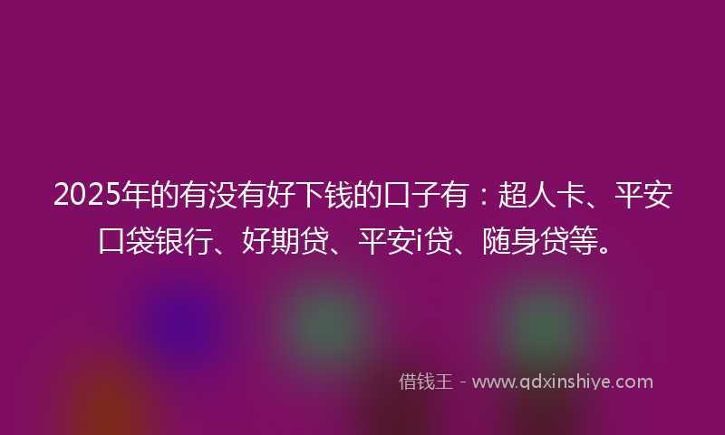 2025年的有没有好下钱的口子有：超人卡、平安口袋银行、好期贷、平安i贷、随身贷等。
