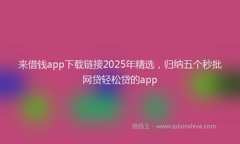 来借钱app下载链接2025年精选，归纳五个秒批网贷轻松贷的app