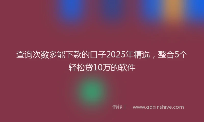 查询次数多能下款的口子2025年精选，整合5个轻松贷10万的软件