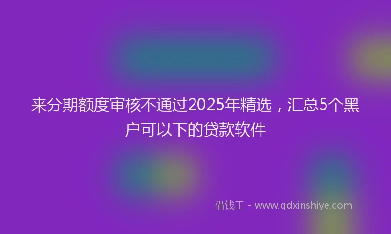 来分期额度审核不通过2025年精选，汇总5个黑户可以下的贷款软件