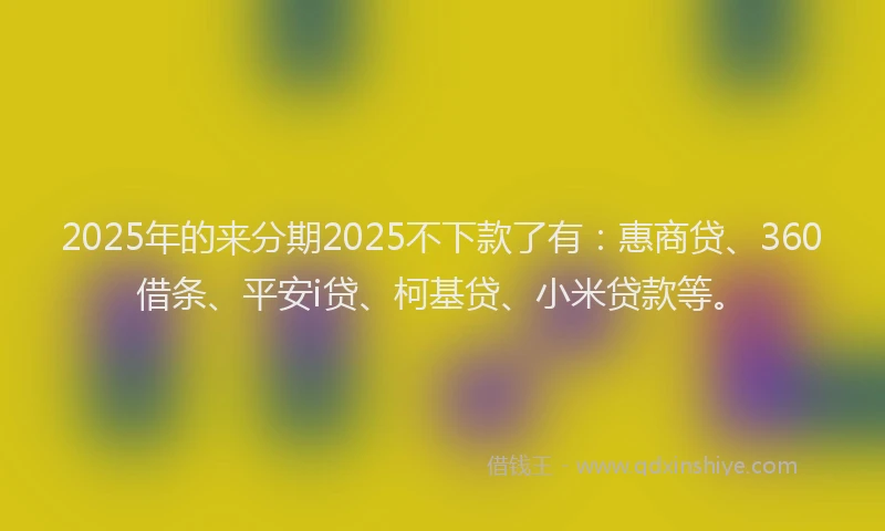 2025年的来分期2025不下款了有：惠商贷、360借条、平安i贷、柯基贷、小米贷款等。