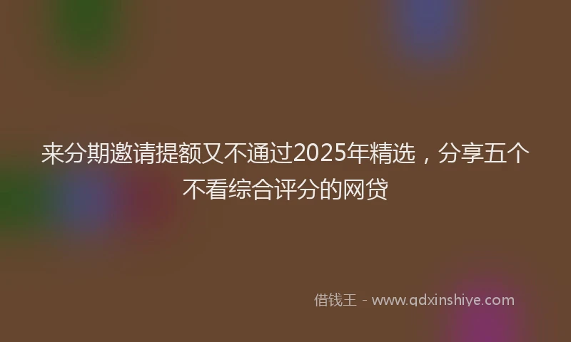 来分期邀请提额又不通过2025年精选，分享五个不看综合评分的网贷