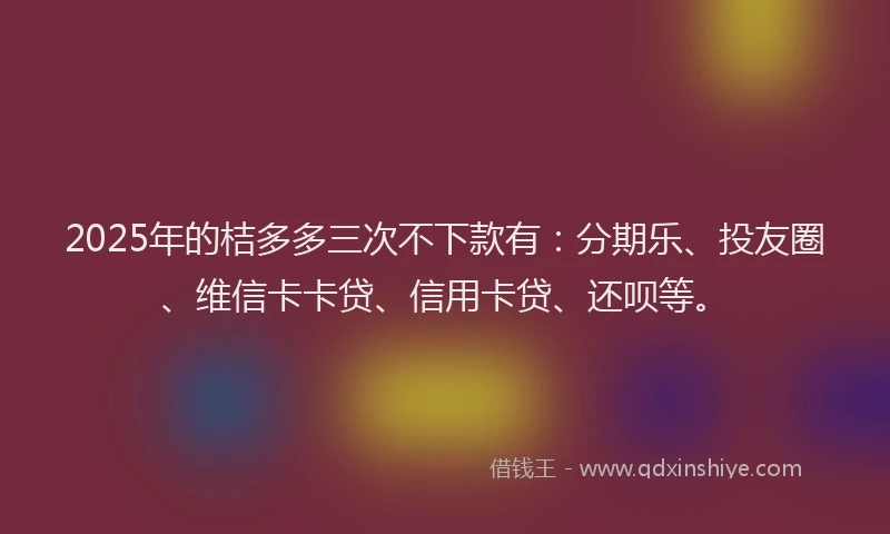 2025年的桔多多三次不下款有：分期乐、投友圈、维信卡卡贷、信用卡贷、还呗等。