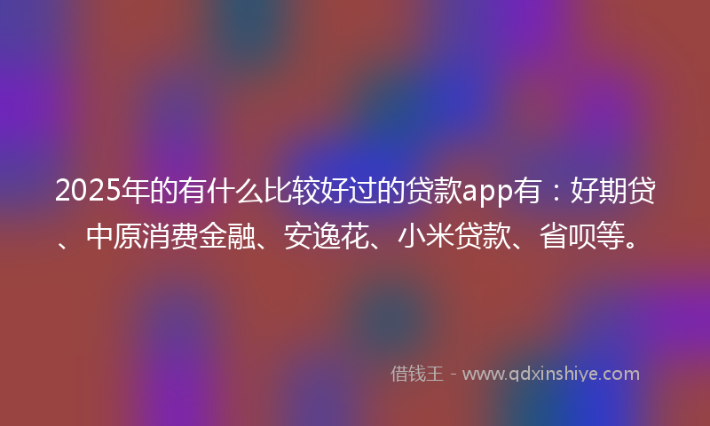 2025年的有什么比较好过的贷款app有：好期贷、中原消费金融、安逸花、小米贷款、省呗等。