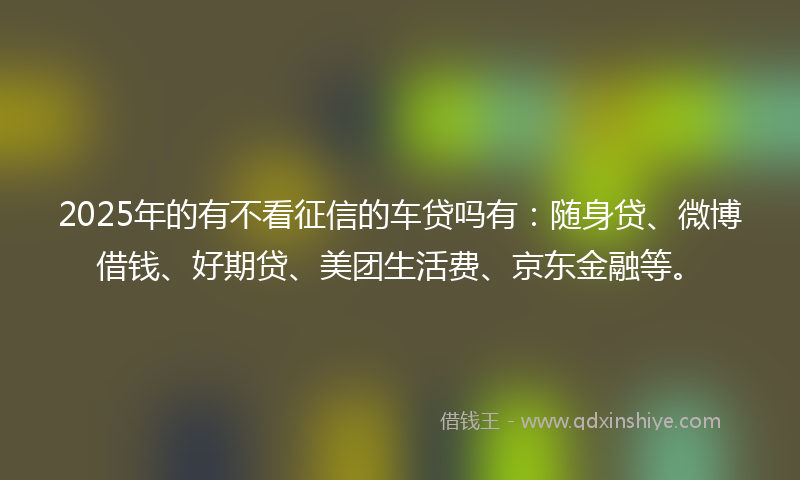 2025年的有不看征信的车贷吗有：随身贷、微博借钱、好期贷、美团生活费、京东金融等。