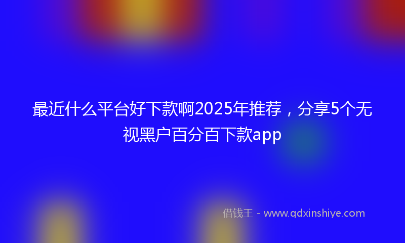 最近什么平台好下款啊2025年推荐，分享5个无视黑户百分百下款app