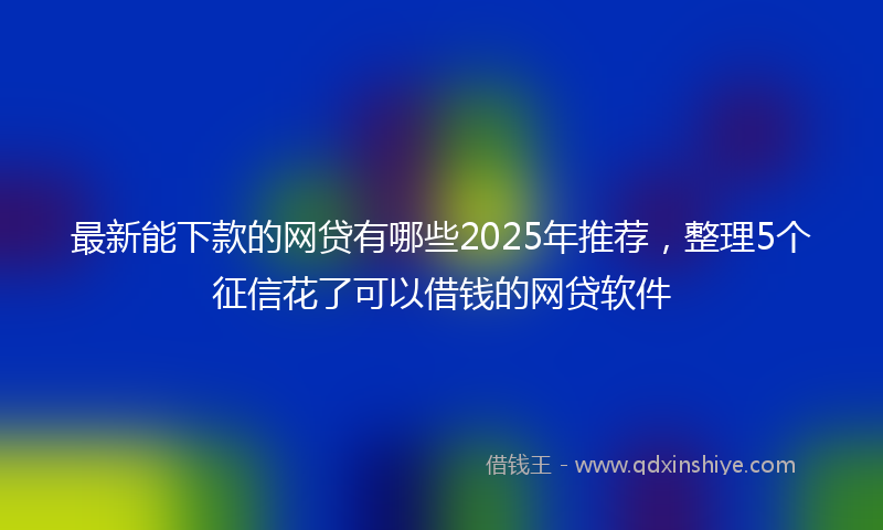 最新能下款的网贷有哪些2025年推荐，整理5个征信花了可以借钱的网贷软件